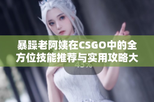 暴躁老阿姨在CSGO中的全方位技能推荐与实用攻略大全