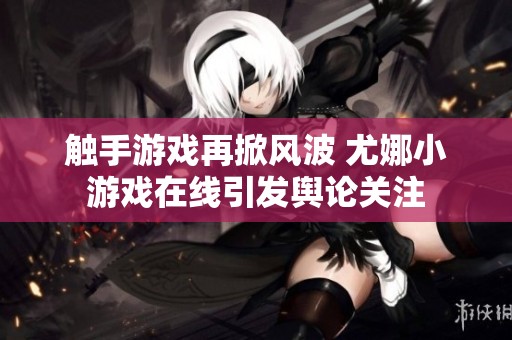 触手游戏再掀风波 尤娜小游戏在线引发舆论关注