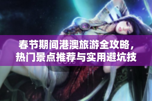 春节期间港澳旅游全攻略，热门景点推荐与实用避坑技巧分享