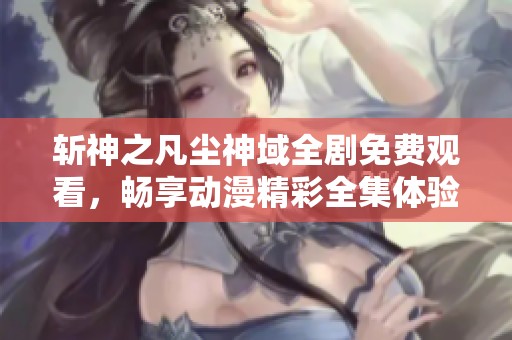 斩神之凡尘神域全剧免费观看，畅享动漫精彩全集体验