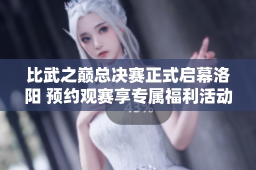 比武之巅总决赛正式启幕洛阳 预约观赛享专属福利活动