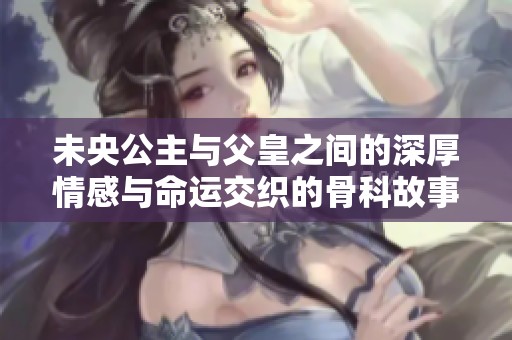 未央公主与父皇之间的深厚情感与命运交织的骨科故事解析