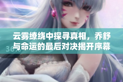 云雾缭绕中探寻真相，乔舒与命运的最后对决揭开序幕