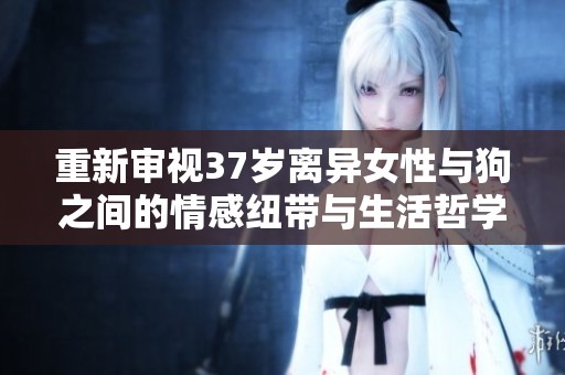 重新审视37岁离异女性与狗之间的情感纽带与生活哲学的深刻意义