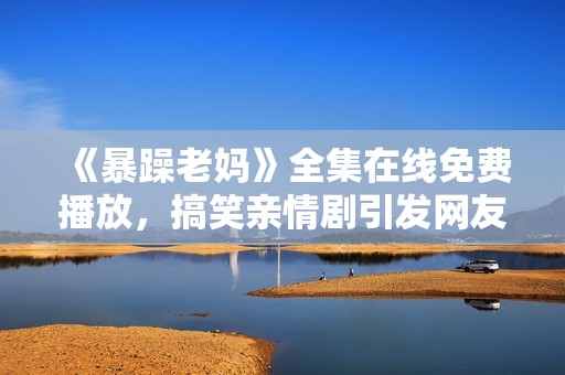 《暴躁老妈》全集在线免费播放，搞笑亲情剧引发网友热议与共鸣
