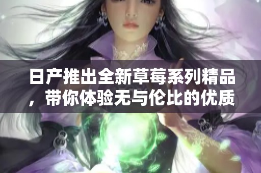 日产推出全新草莓系列精品，带你体验无与伦比的优质享受