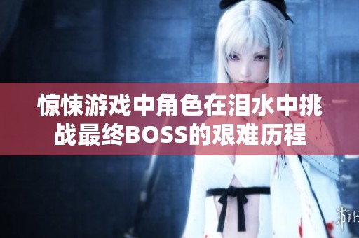 惊悚游戏中角色在泪水中挑战最终BOSS的艰难历程