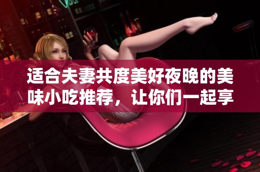 适合夫妻共度美好夜晚的美味小吃推荐，让你们一起享受烹饪乐趣