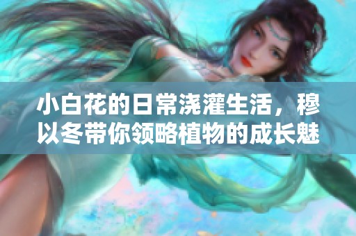 小白花的日常浇灌生活，穆以冬带你领略植物的成长魅力