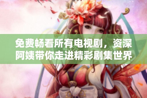 免费畅看所有电视剧，资深阿姨带你走进精彩剧集世界