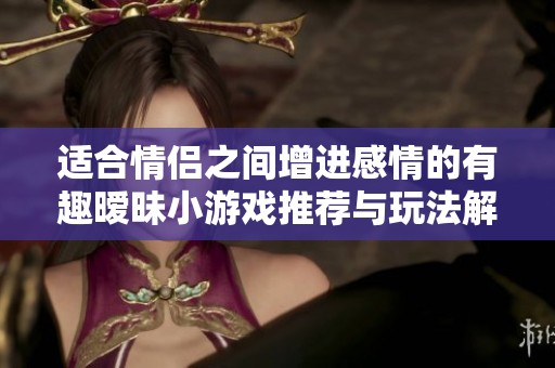 适合情侣之间增进感情的有趣暧昧小游戏推荐与玩法解析
