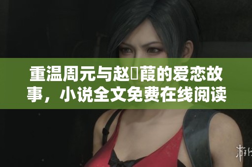 重温周元与赵蒨葭的爱恋故事，小说全文免费在线阅读指南