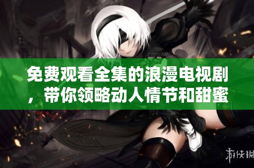 免费观看全集的浪漫电视剧，带你领略动人情节和甜蜜瞬间