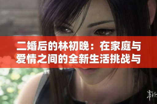 二婚后的林初晚：在家庭与爱情之间的全新生活挑战与成长