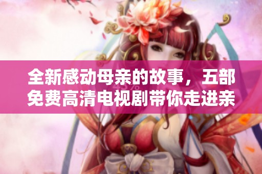全新感动母亲的故事，五部免费高清电视剧带你走进亲情的深刻世界