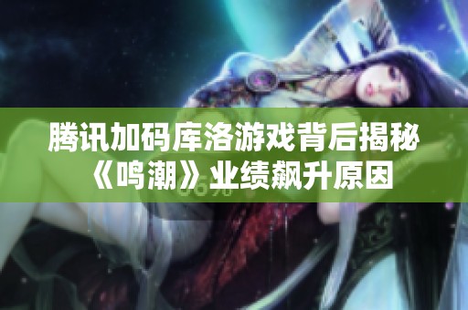 腾讯加码库洛游戏背后揭秘《鸣潮》业绩飙升原因