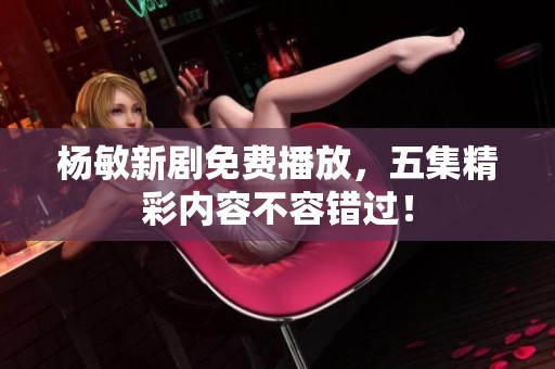 杨敏新剧免费播放，五集精彩内容不容错过！