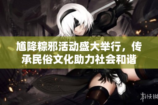 馗降粽邪活动盛大举行，传承民俗文化助力社会和谐