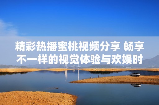 精彩热播蜜桃视频分享 畅享不一样的视觉体验与欢娱时光