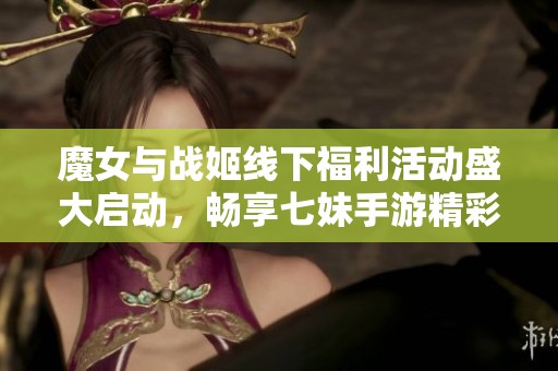 魔女与战姬线下福利活动盛大启动，畅享七妹手游精彩体验