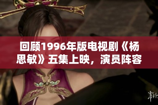 回顾1996年版电视剧《杨思敏》五集上映，演员阵容揭秘与精彩剧情介绍