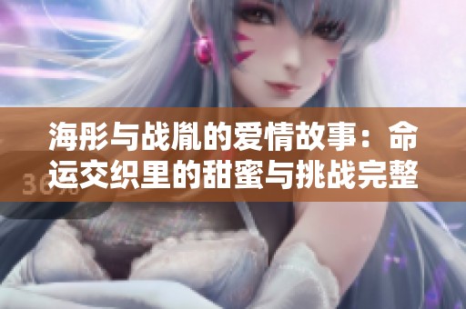 海彤与战胤的爱情故事：命运交织里的甜蜜与挑战完整章节分享