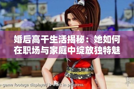 婚后高干生活揭秘：她如何在职场与家庭中绽放独特魅力与风采