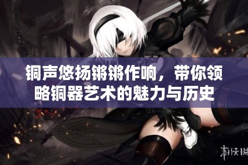 铜声悠扬锵锵作响，带你领略铜器艺术的魅力与历史