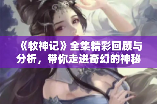 《牧神记》全集精彩回顾与分析，带你走进奇幻的神秘世界