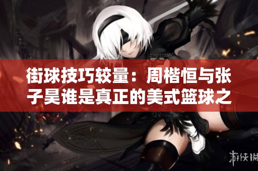 街球技巧较量：周楷恒与张子昊谁是真正的美式篮球之星