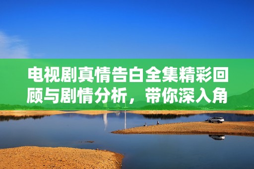 电视剧真情告白全集精彩回顾与剧情分析，带你深入角色内心世界