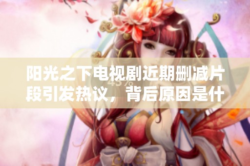 阳光之下电视剧近期删减片段引发热议，背后原因是什么