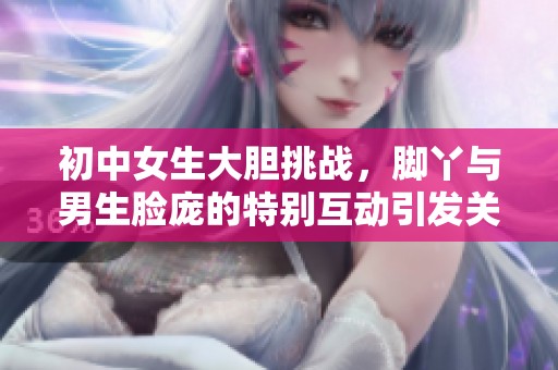初中女生大胆挑战，脚丫与男生脸庞的特别互动引发关注