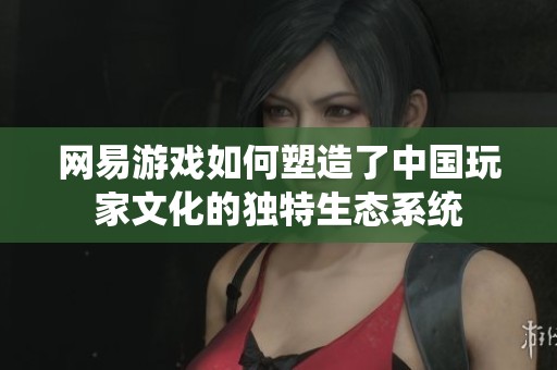 网易游戏如何塑造了中国玩家文化的独特生态系统