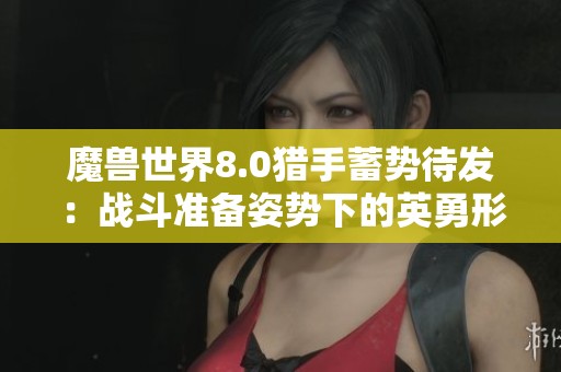 魔兽世界8.0猎手蓄势待发：战斗准备姿势下的英勇形象解析