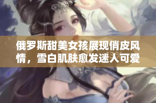 俄罗斯甜美女孩展现俏皮风情，雪白肌肤愈发迷人可爱