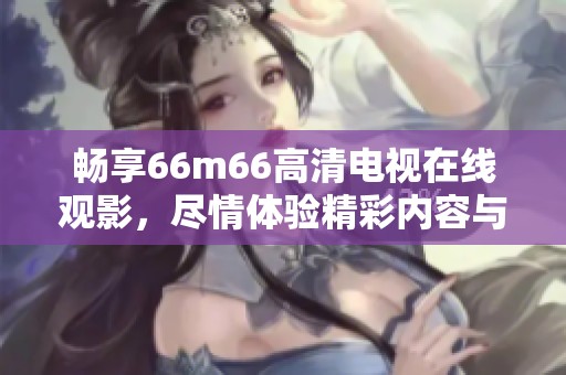 畅享66m66高清电视在线观影，尽情体验精彩内容与清晰画质
