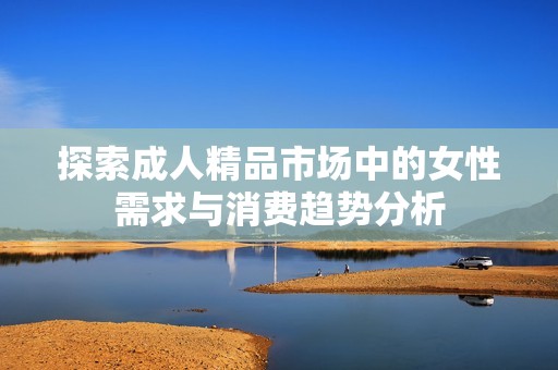 探索成人精品市场中的女性需求与消费趋势分析