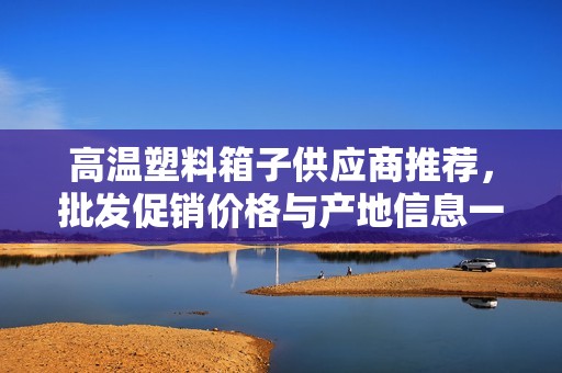 高温塑料箱子供应商推荐，批发促销价格与产地信息一网打尽
