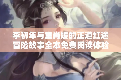 李初年与童肖媛的正道红途冒险故事全本免费阅读体验分享