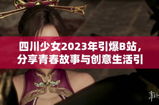 四川少女2023年引爆B站，分享青春故事与创意生活引发热议