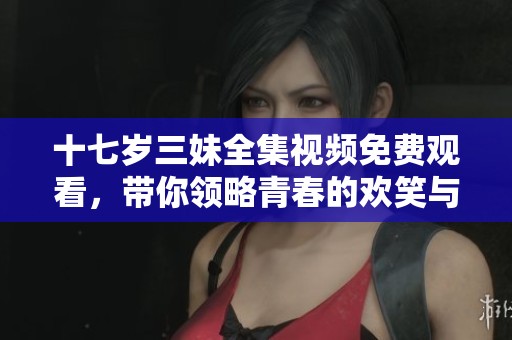 十七岁三妹全集视频免费观看，带你领略青春的欢笑与泪水