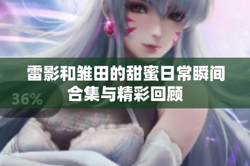 雷影和雏田的甜蜜日常瞬间合集与精彩回顾