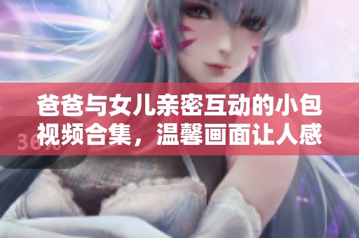 爸爸与女儿亲密互动的小包视频合集，温馨画面让人感动不已