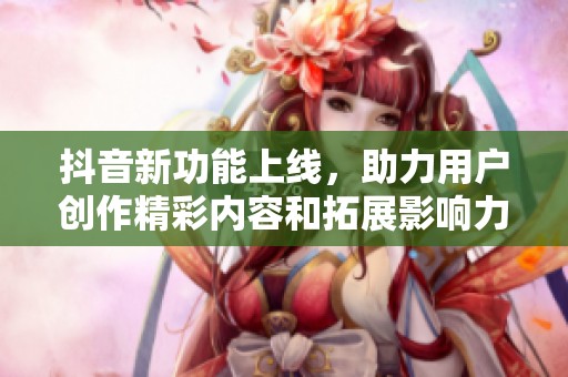 抖音新功能上线，助力用户创作精彩内容和拓展影响力