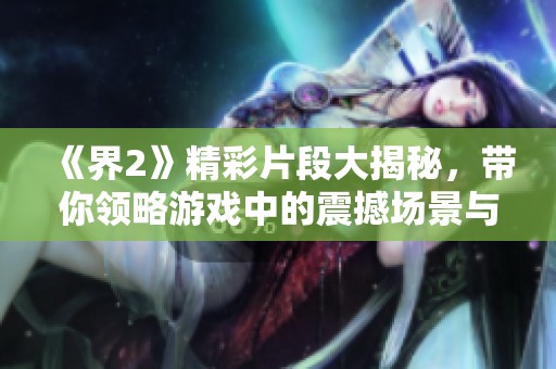 《界2》精彩片段大揭秘，带你领略游戏中的震撼场景与独特玩法