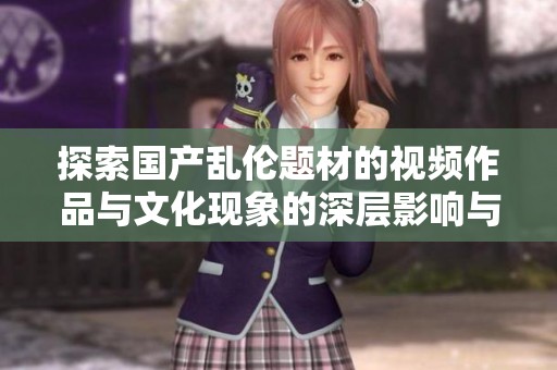 探索国产乱伦题材的视频作品与文化现象的深层影响与反思