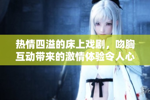 热情四溢的床上戏剧，吻胸互动带来的激情体验令人心跳加速