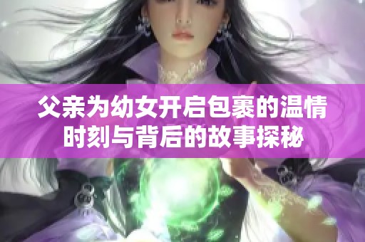 父亲为幼女开启包裹的温情时刻与背后的故事探秘