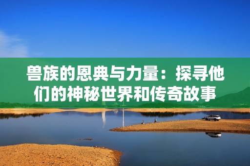 兽族的恩典与力量：探寻他们的神秘世界和传奇故事